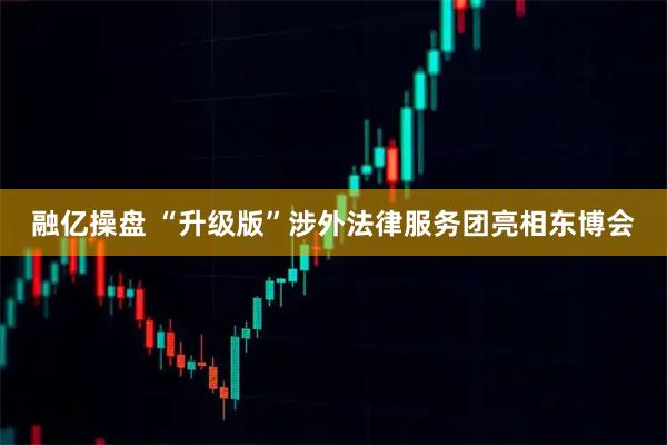 融亿操盘 “升级版”涉外法律服务团亮相东博会
