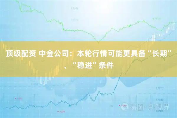 顶级配资 中金公司：本轮行情可能更具备“长期”、“稳进”条件