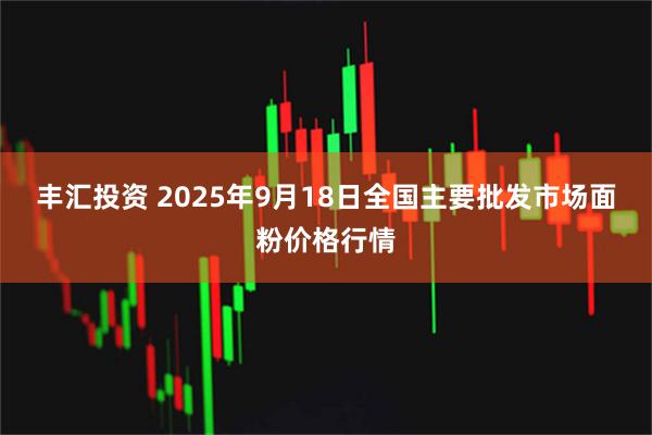 丰汇投资 2025年9月18日全国主要批发市场面粉价格行情