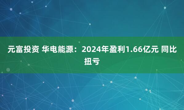 元富投资 华电能源：2024年盈利1.66亿元 同比扭亏