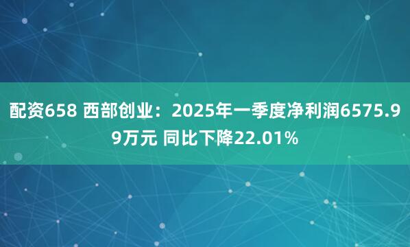 配资658 西部创业：2025年一季度净利润6575.99万元 同比下降22.01%