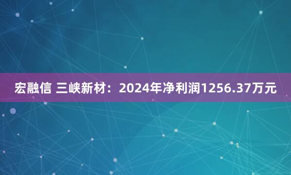 宏融信 三峡新材：2024年净利润1256.37万元
