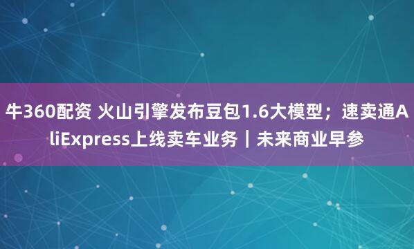牛360配资 火山引擎发布豆包1.6大模型；速卖通AliExpress上线卖车业务｜未来商业早参