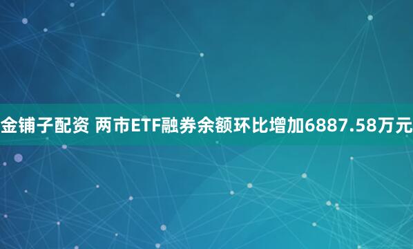 金铺子配资 两市ETF融券余额环比增加6887.58万元
