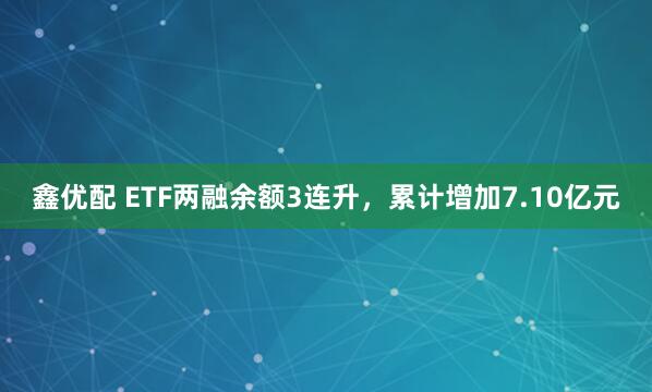鑫优配 ETF两融余额3连升，累计增加7.10亿元
