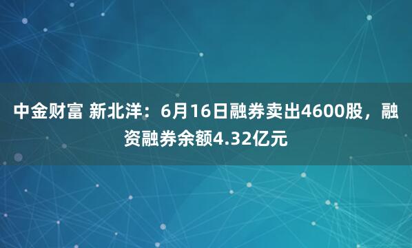 中金财富 新北洋：6月16日融券卖出4600股，融资融券余额4.32亿元