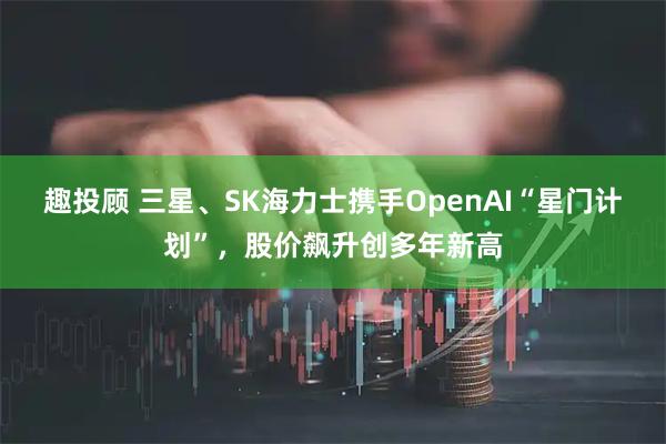 趣投顾 三星、SK海力士携手OpenAI“星门计划”，股价飙升创多年新高