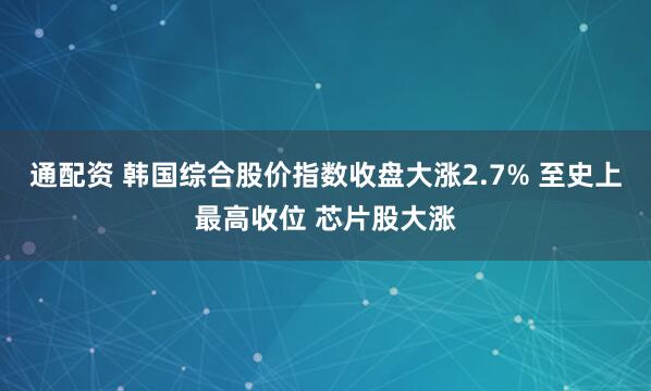 通配资 韩国综合股价指数收盘大涨2.7% 至史上最高收位 芯片股大涨