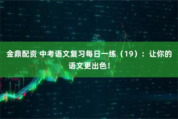 金鼎配资 中考语文复习每日一练（19）：让你的语文更出色！