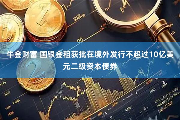 牛金财富 国银金租获批在境外发行不超过10亿美元二级资本债券