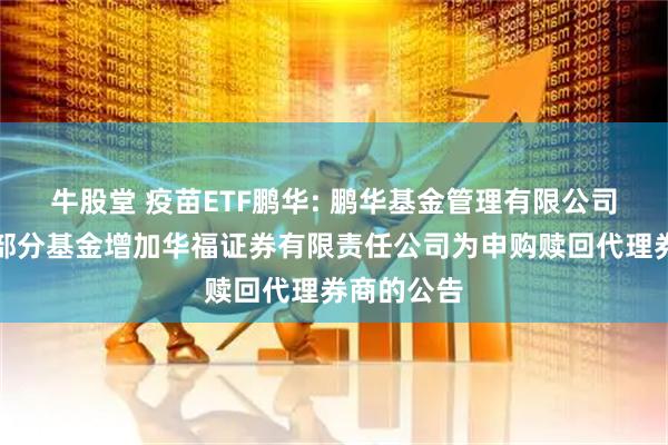 牛股堂 疫苗ETF鹏华: 鹏华基金管理有限公司关于旗下部分基金增加华福证券有限责任公司为申购赎回代理券商的公告