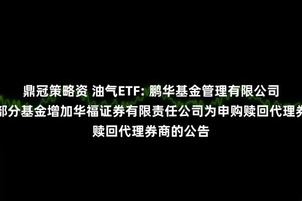鼎冠策略资 油气ETF: 鹏华基金管理有限公司关于旗下部分基金增加华福证券有限责任公司为申购赎回代理券商的公告
