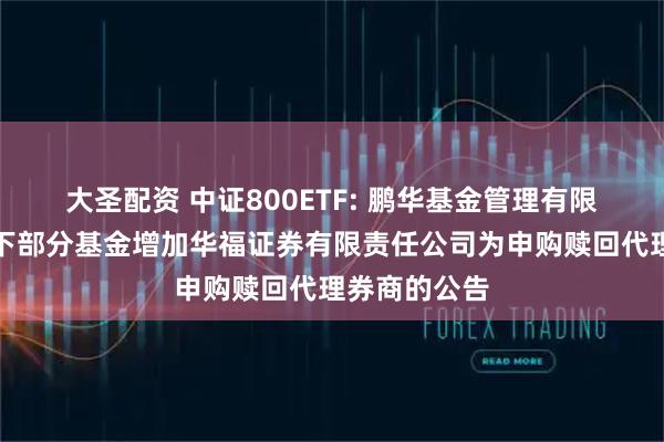 大圣配资 中证800ETF: 鹏华基金管理有限公司关于旗下部分基金增加华福证券有限责任公司为申购赎回代理券商的公告