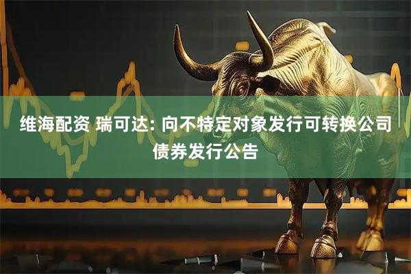 维海配资 瑞可达: 向不特定对象发行可转换公司债券发行公告