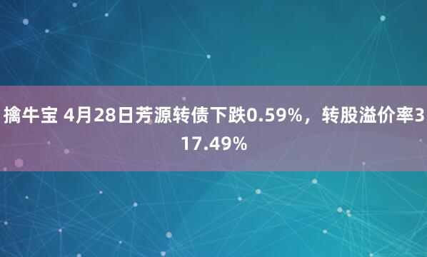 擒牛宝 4月28日芳源转债下跌0.59%，转股溢价率317.49%