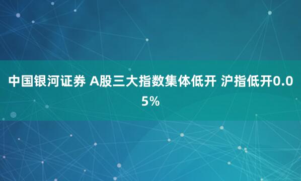 中国银河证券 A股三大指数集体低开 沪指低开0.05%