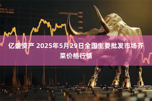亿盛资产 2025年5月29日全国主要批发市场芥菜价格行情