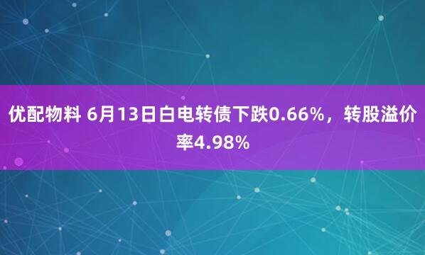 优配物料 6月13日白电转债下跌0.66%，转股溢价率4.98%