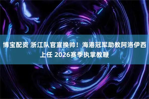 博宝配资 浙江队官宣换帅！海港冠军助教阿洛伊西上任 2026赛季执掌教鞭