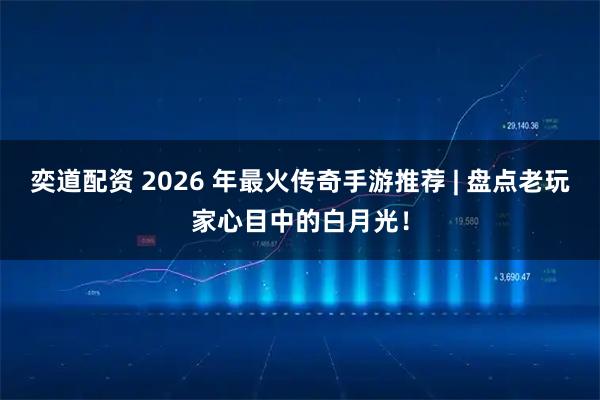 奕道配资 2026 年最火传奇手游推荐 | 盘点老玩家心目中的白月光!