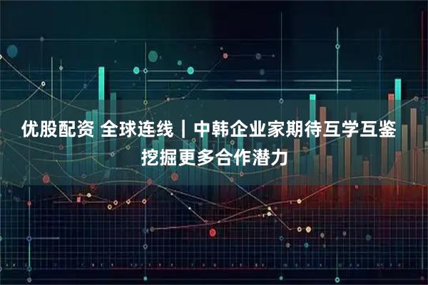 优股配资 全球连线｜中韩企业家期待互学互鉴  挖掘更多合作潜力
