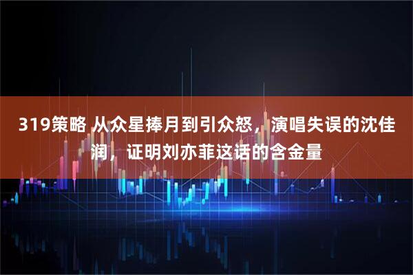 319策略 从众星捧月到引众怒，演唱失误的沈佳润，证明刘亦菲这话的含金量
