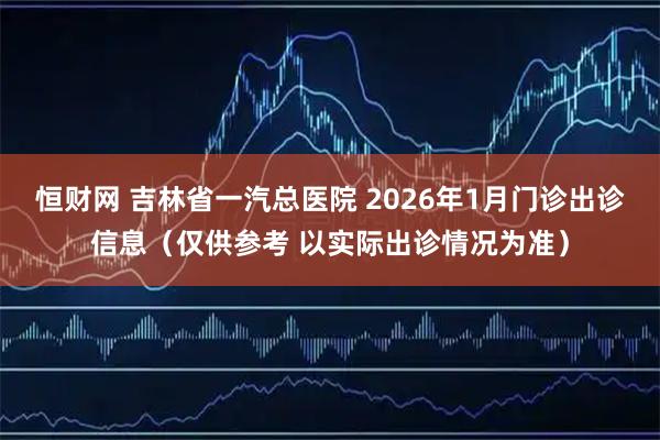 恒财网 吉林省一汽总医院 2026年1月门诊出诊信息（仅供参考 以实际出诊情况为准）