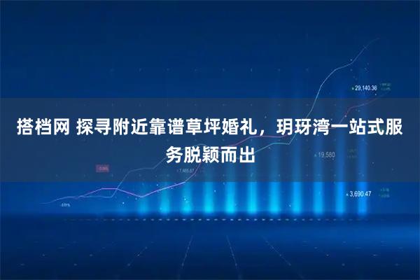 搭档网 探寻附近靠谱草坪婚礼，玥玡湾一站式服务脱颖而出