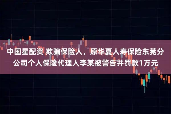 中国星配资 欺骗保险人，原华夏人寿保险东莞分公司个人保险代理人李某被警告并罚款1万元