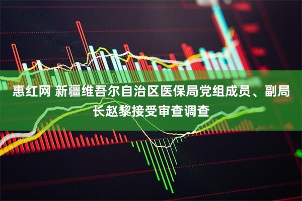 惠红网 新疆维吾尔自治区医保局党组成员、副局长赵黎接受审查调查