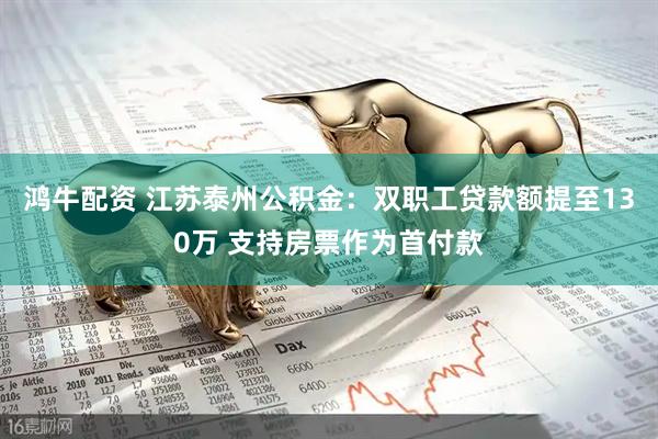 鸿牛配资 江苏泰州公积金：双职工贷款额提至130万 支持房票作为首付款